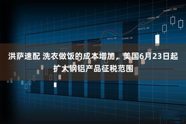 洪萨速配 洗衣做饭的成本增加，美国6月23日起扩大钢铝产品征税范围