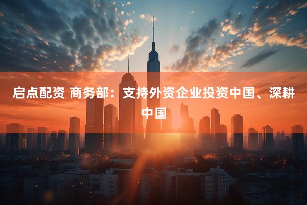 启点配资 商务部：支持外资企业投资中国、深耕中国