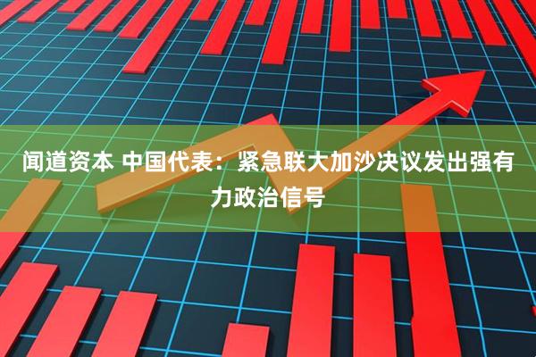 闻道资本 中国代表：紧急联大加沙决议发出强有力政治信号