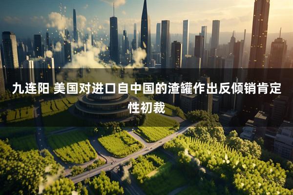 九连阳 美国对进口自中国的渣罐作出反倾销肯定性初裁