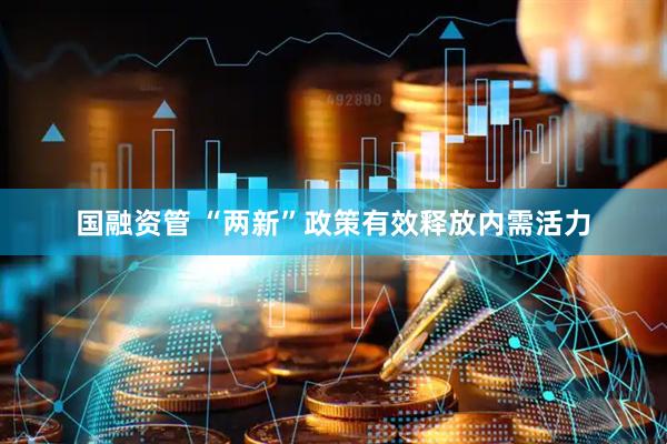 国融资管 “两新”政策有效释放内需活力