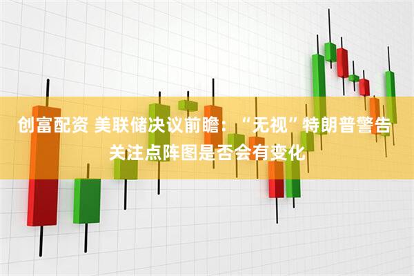 创富配资 美联储决议前瞻：“无视”特朗普警告 关注点阵图是否会有变化