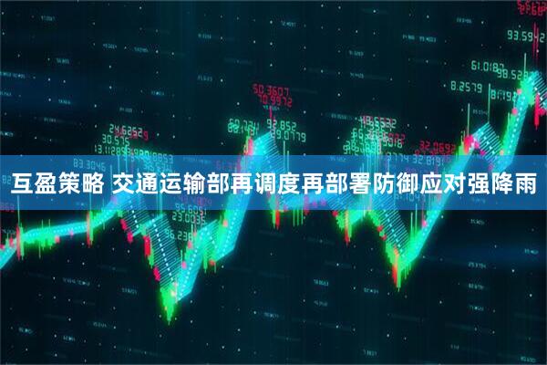 互盈策略 交通运输部再调度再部署防御应对强降雨