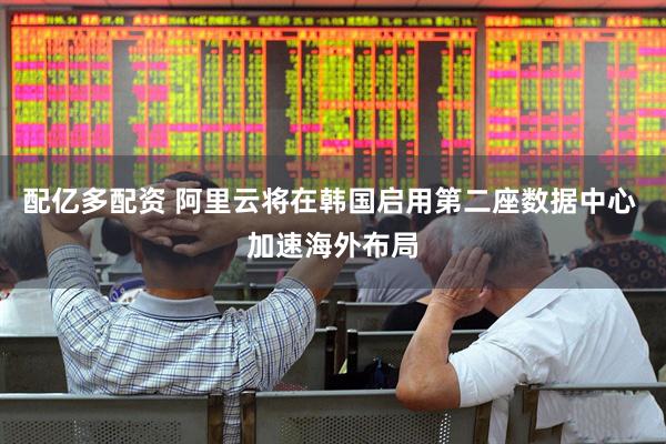 配亿多配资 阿里云将在韩国启用第二座数据中心 加速海外布局
