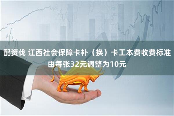 配资伐 江西社会保障卡补（换）卡工本费收费标准由每张32元调整为10元