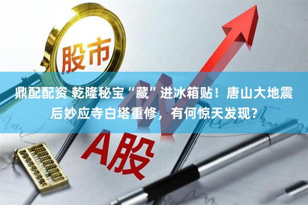 鼎配配资 乾隆秘宝“藏”进冰箱贴！唐山大地震后妙应寺白塔重修，有何惊天发现？