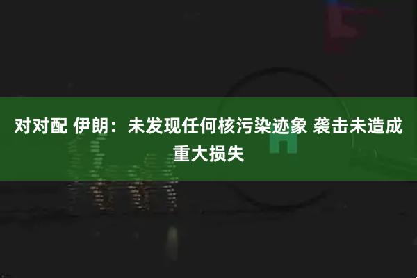 对对配 伊朗：未发现任何核污染迹象 袭击未造成重大损失