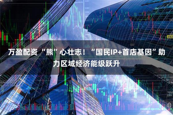 万盈配资 “熊”心壮志！“国民IP+首店基因”助力区域经济能级跃升