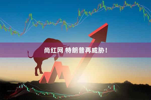 尚红网 特朗普再威胁！