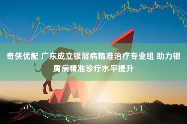 奇侠优配 广东成立银屑病精准治疗专业组 助力银屑病精准诊疗水平提升