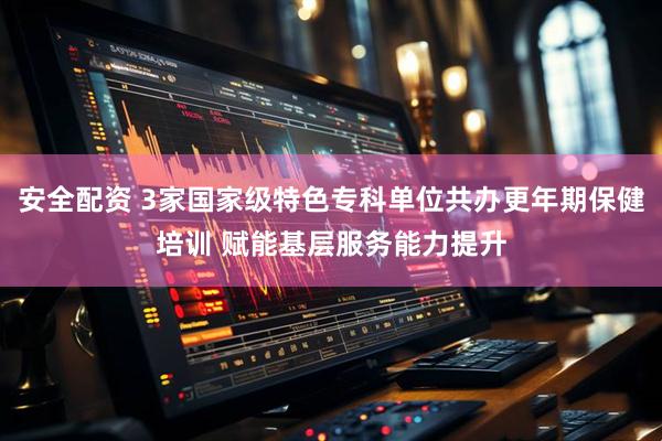 安全配资 3家国家级特色专科单位共办更年期保健培训 赋能基层服务能力提升