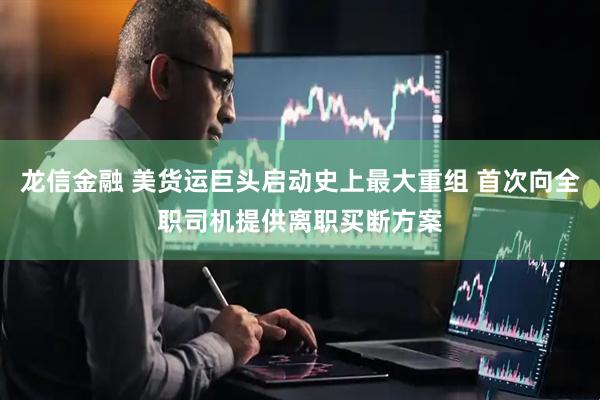 龙信金融 美货运巨头启动史上最大重组 首次向全职司机提供离职买断方案
