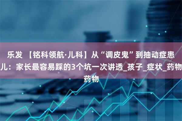 乐发 【铭科领航·儿科】从“调皮鬼”到抽动症患儿：家长最容易踩的3个坑一次讲透_孩子_症状_药物