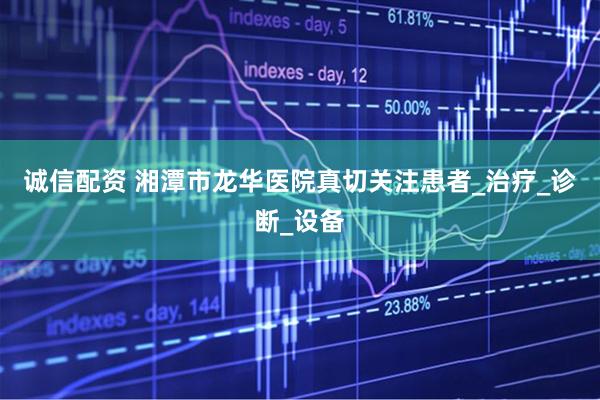 诚信配资 湘潭市龙华医院真切关注患者_治疗_诊断_设备