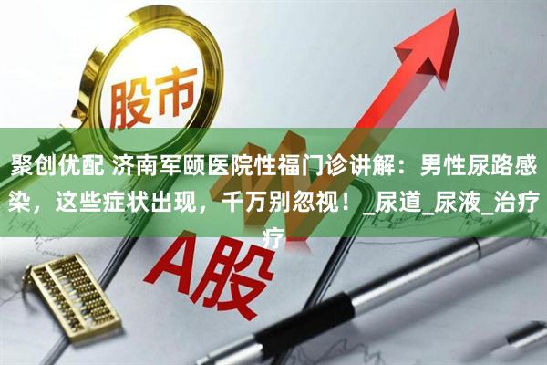 聚创优配 济南军颐医院性福门诊讲解：男性尿路感染，这些症状出现，千万别忽视！_尿道_尿液_治疗