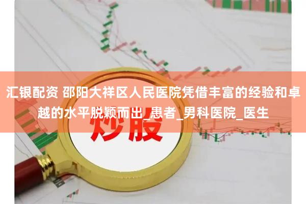 汇银配资 邵阳大祥区人民医院凭借丰富的经验和卓越的水平脱颖而出_患者_男科医院_医生