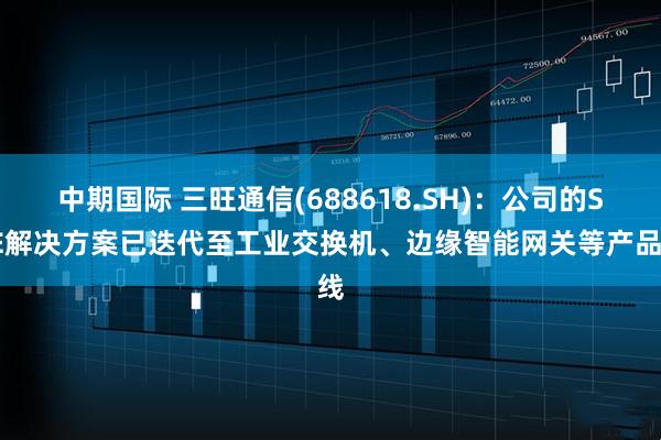 中期国际 三旺通信(688618.SH)：公司的SPE解决方案已迭代至工业交换机、边缘智能网关等产品线