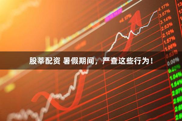 股莘配资 暑假期间，严查这些行为！
