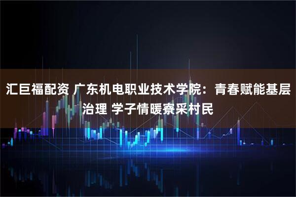 汇巨福配资 广东机电职业技术学院：青春赋能基层治理 学子情暖寮采村民