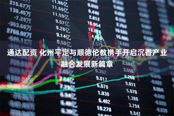 通达配资 化州平定与顺德伦教携手开启沉香产业融合发展新篇章