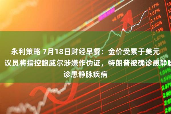永利策略 7月18日财经早餐：金价受累于美元走强，议员将指控鲍威尔涉嫌作伪证，特朗普被确诊患静脉疾病