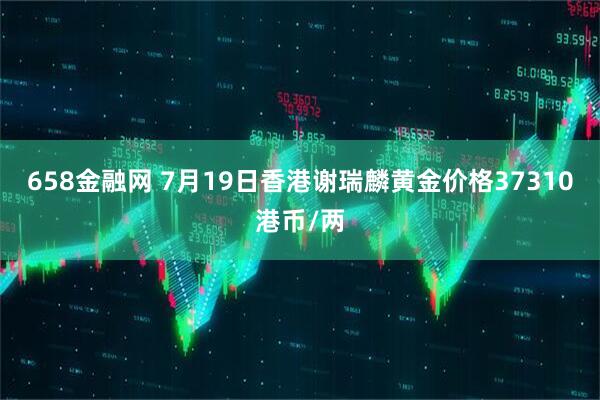 658金融网 7月19日香港谢瑞麟黄金价格37310港币/两