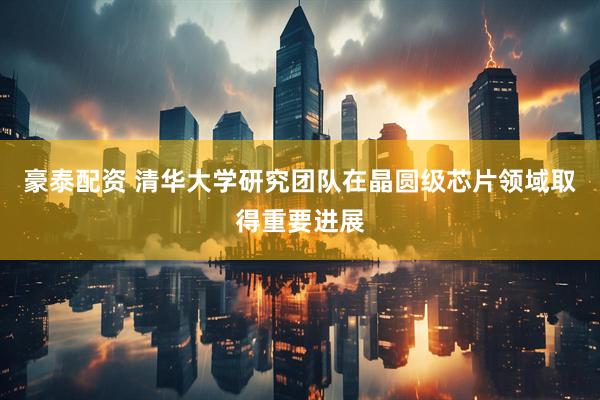 豪泰配资 清华大学研究团队在晶圆级芯片领域取得重要进展