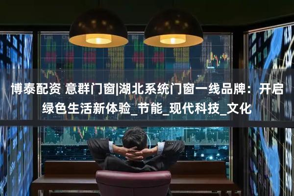 博泰配资 意群门窗|湖北系统门窗一线品牌：开启绿色生活新体验_节能_现代科技_文化