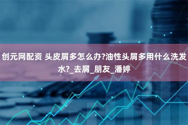 创元网配资 头皮屑多怎么办?油性头屑多用什么洗发水?_去屑_朋友_潘婷