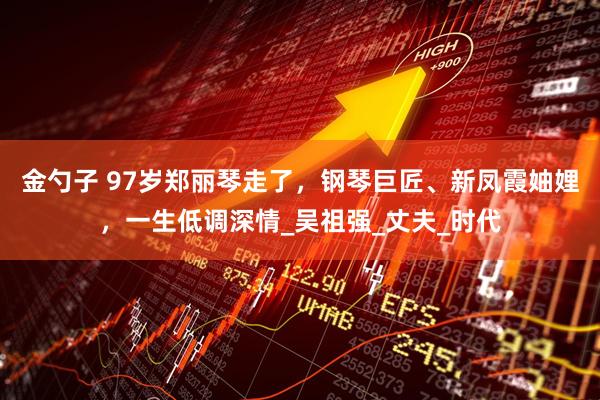 金勺子 97岁郑丽琴走了，钢琴巨匠、新凤霞妯娌，一生低调深情_吴祖强_丈夫_时代