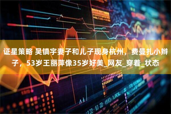 证星策略 吴镇宇妻子和儿子现身杭州，费曼扎小辫子，53岁王丽萍像35岁好美_网友_穿着_状态