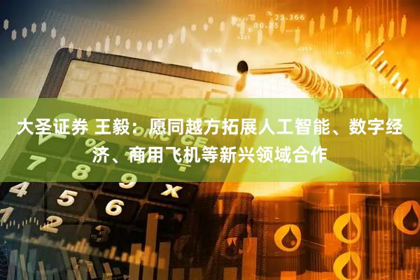 大圣证券 王毅：愿同越方拓展人工智能、数字经济、商用飞机等新兴领域合作