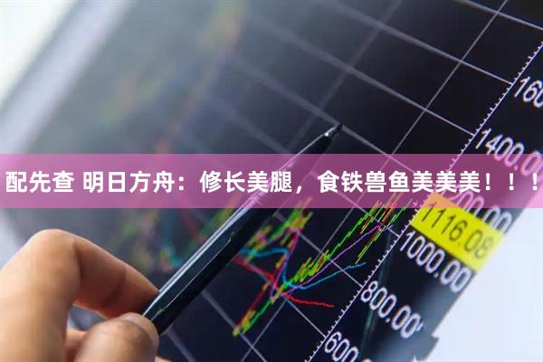 配先查 明日方舟：修长美腿，食铁兽鱼美美美！！！
