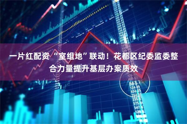 一片红配资 “室组地”联动！花都区纪委监委整合力量提升基层办案质效