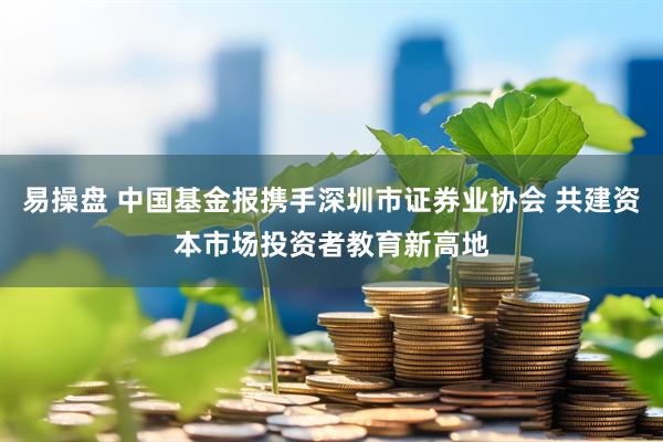 易操盘 中国基金报携手深圳市证券业协会 共建资本市场投资者教育新高地