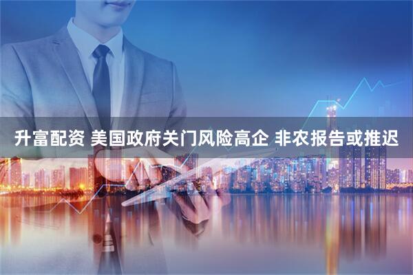 升富配资 美国政府关门风险高企 非农报告或推迟
