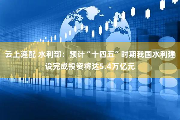 云上速配 水利部：预计“十四五”时期我国水利建设完成投资将达5.4万亿元