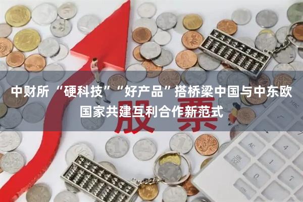 中财所 “硬科技”“好产品”搭桥梁中国与中东欧国家共建互利合作新范式