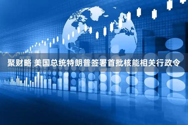 聚财略 美国总统特朗普签署首批核能相关行政令