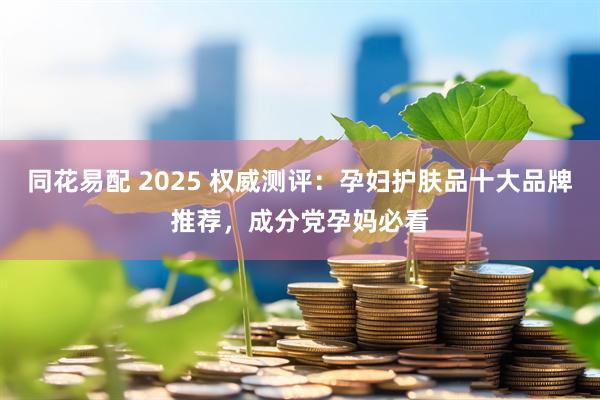 同花易配 2025 权威测评:孕妇护肤品十大品牌推荐,成分党孕妈必看