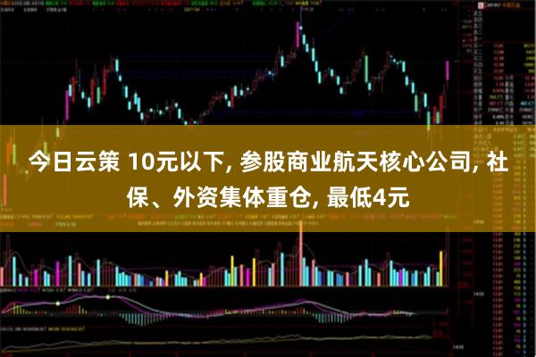 今日云策 10元以下, 参股商业航天核心公司, 社保、外资集体重仓, 最低4元