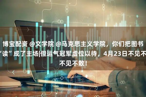 博宝配资 @文学院 @马克思主义学院，你们把图书馆“读”成了主场|但运气冠军虚位以待，4月23日不见不散！